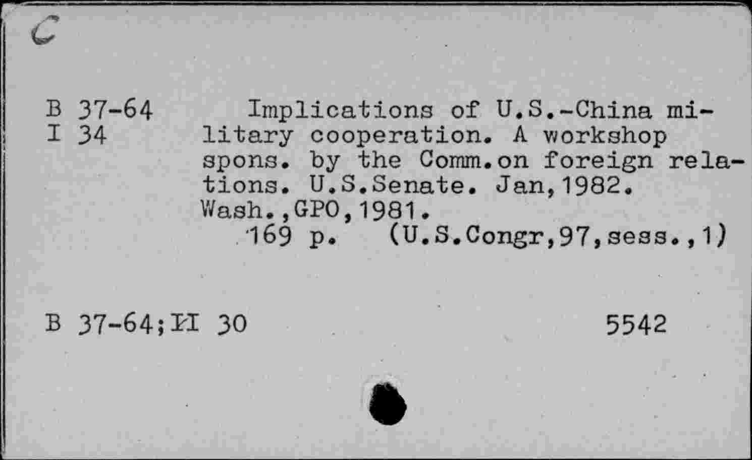 ﻿B 37-64 Implications of U.S.-China mi-
I 34 litary cooperation. A workshop spons. by the Comm.on foreign relations. U.S.Senate. Jan,1982. Wash.,GPO,1981.
'169 p. (U.S.Congr,97, sess., 1 )
B 37-64;PI 30
5542